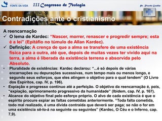 IIICongresso de Teologia Pr. Ricardo Gondim
A reencarnação
 O lema de Kardec: ―Nascer, morrer, renascer e progredir sempre; esta
é a lei‖ (Epitáfio no túmulo de Allan Kardec).
 Definição: A crença de que a alma se transfere de uma existência
física para a outra, até que, depois de muitas vezes ter vivido aqui na
terra, a alma é liberada da existência terrena e absorvida pelo
Absoluto.
• Pluralidade de existências: Kardec declarou: ―...é só depois de várias
encarnações ou depurações sucessivas, num tempo mais ou menos longo, e
segundo seus esforços, que eles atingem o objetivo para o qual tendem‖ (O Livro
dos Espíritos, cap. IV, p. 196).
• Expiação e progresso contínuo até a perfeição. O objetivo da reencarnação é, pois,
―expiação, aprimoramento progressivo da humanidade‖ (Ibidem, cap. IV, p. 167).
• Alcance do objetivo final pelo esforço próprio. O alvo de cada existência é que o
espírito procure expiar as faltas cometidas anteriormente. ―Toda falta cometida,
todo mal realizado, é uma dívida contraída que deverá ser paga; se não o for em
uma existência sê-lo-á na seguinte ou seguintes‖ (Kardec, O Céu e o Inferno, cap.
7,9).
Contradições ante o cristianismo
 