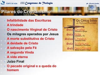 IIICongresso de Teologia
Pilares do Cristianismo
Pr. Ricardo Gondim
 Infalibilidade das Escrituras
 A trindade
 O nascimento Virginal de Cristo
 Os milagres operados por Jesus
 A morte substitutiva de Cristo
 A deidade de Cristo
 A salvação pela Fé
 A segunda Vinda
 A vida eterna
 Juízo Final
 O pecado original e a queda do
homem
 