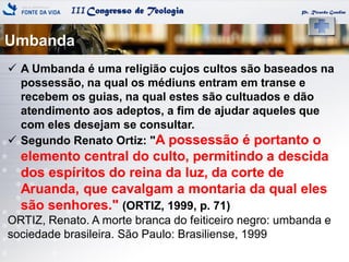 IIICongresso de Teologia
Umbanda
Pr. Ricardo Gondim
 A Umbanda é uma religião cujos cultos são baseados na
possessão, na qual os médiuns entram em transe e
recebem os guias, na qual estes são cultuados e dão
atendimento aos adeptos, a fim de ajudar aqueles que
com eles desejam se consultar.
 Segundo Renato Ortiz: "A possessão é portanto o
elemento central do culto, permitindo a descida
dos espíritos do reina da luz, da corte de
Aruanda, que cavalgam a montaria da qual eles
são senhores." (ORTIZ, 1999, p. 71)
ORTIZ, Renato. A morte branca do feiticeiro negro: umbanda e
sociedade brasileira. São Paulo: Brasiliense, 1999
 