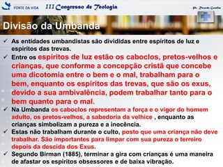IIICongresso de Teologia
Divisão da Umbanda
Pr. Ricardo Gondim
 As entidades umbandistas são divididas entre espíritos de luz e
espíritos das trevas.
 Entre os espíritos de luz estão os caboclos, pretos-velhos e
crianças, que conforme a concepção cristã que concebe
uma dicotomia entre o bem e o mal, trabalham para o
bem, enquanto os espíritos das trevas, que são os exus,
devido a sua ambivalência, podem trabalhar tanto para o
bem quanto para o mal.
 Na Umbanda os caboclos representam a força e o vigor do homem
adulto, os pretos-velhos, a sabedoria da velhice , enquanto as
crianças simbolizam a pureza e a inocência.
 Estas não trabalham durante o culto, posto que uma criança não deve
trabalhar. São importantes para limpar com sua pureza o terreiro
depois da descida dos Exus.
 Segundo Birman (1885), terminar a gira com crianças é uma maneira
de afastar os espíritos obsessores e de baixa vibração.
 