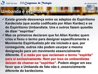 IIICongresso de Teologia
Umbanda é espiritismo ?
Pr. Ricardo Gondim
 Existe grande desavença entre os adeptos do Espiritismo
Kardecista (que aceita codificada por Allan Kardec) e os
do Espiritismo Umbandista. Uns e outros fazem questão
de dizer ―espíritas‖
 Mas os primeiros declaram que foi Allan Kardec quem
criou e fixou o termo para designar especificamente o
Movimento Espiritualista pôr ele iniciado e que, por
conseguinte, outros não podem usurpar a mesma
designação para um movimento essencialmente
diferente. É a razão por que reclamam o termo ―espírita‖
para si exclusivamente. Nem por isso os umbandistas
deixam de chamar-se ―espíritas‖. Podem alegar em seu
favor que a Umbanda de fato não é ,essencialmente
diferente do kardecismo.
 