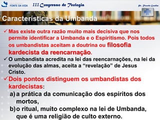 IIICongresso de Teologia
Características da Umbanda
Pr. Ricardo Gondim
 Mas existe outra razão muito mais decisiva que nos
permite identificar a Umbanda e o Espiritismo. Pois todos
os umbandistas aceitam a doutrina ou filosofia
kardecista da reencarnação.
 O umbandista acredita na lei das reencarnações, na lei da
evolução das almas, aceita a ―revelação‖ de Jesus
Cristo.
Dois pontos distinguem os umbandistas dos
kardecistas:
a)a prática da comunicação dos espíritos dos
mortos,
b)o ritual, muito complexo na lei de Umbanda,
que é uma religião de culto externo.
 