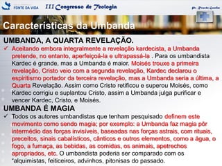 IIICongresso de Teologia
Características da Umbanda
Pr. Ricardo Gondim
UMBANDA, A QUARTA REVELAÇÃO.
 Aceitando embora integralmente a revelação kardecista, a Umbanda
pretende, no entanto, aperfeiçoá-la e ultrapassá-la . Para os umbandista
Kardec é grande, mas a Umbanda é maior. Moisés trouxe a primeira
revelação, Cristo veio com a segunda revelação, Kardec declarou o
espiritismo portador da terceira revelação, mas a Umbanda seria a última, a
Quarta Revelação. Assim como Cristo retificou e superou Moisés, como
Kardec corrigiu e suplantou Cristo, assim a Umbanda julga purificar e
vencer Kardec, Cristo, e Moisés.
UMBANDA É MAGIA
 Todos os autores umbandistas que tenham pesquisado definem este
movimento como sendo magia; por exemplo: a Umbanda faz magia pôr
intermédio das forças invisíveis, baseadas nas forças astrais, com rituais,
preceitos, sinais cabalísticos, cânticos e outros elementos, como a água, o
fogo, a fumaça, as bebidas, as comidas, os animais, apetrechos
apropriados, etc. O umbandista poderia ser comparado com os
“alquimistas, feiticeiros, advinhos, pitonisas do passado.
 