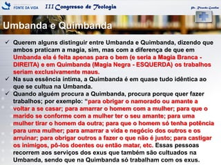 IIICongresso de Teologia
Umbanda e Quimbanda
Pr. Ricardo Gondim
 Querem alguns distinguir entre Umbanda e Quimbanda, dizendo que
ambos praticam a magia, sim, mas com a diferença de que em
Umbanda ela é feita apenas para o bem (e seria a Magia Branca -
DIREITA) e em Quimbanda (Magia Negra - ESQUERDA) os trabalhos
seriam exclusivamente maus.
 Na sua essência íntima, a Quimbanda é em quase tudo idêntica ao
que se cultua na Umbanda.
 Quando alguém procura a Quimbanda, procura porque quer fazer
trabalhos; por exemplo: ―para obrigar o namorado ou amante a
voltar a se casar; para amarrar o homem com a mulher; para que o
marido se conforme com a mulher ter o seu amante; para uma
mulher tirar o homem da outra; para que o homem só tenha potência
para uma mulher; para amarrar a vida e negócio dos outros e os
arruinar; para obrigar outros a fazer o que não é justo; para castigar
os inimigos, pô-los doentes ou então matar, etc. Essas pessoas
recorrem aos serviços dos exus que também são cultuados na
Umbanda, sendo que na Quimbanda só trabalham com os exus.
 