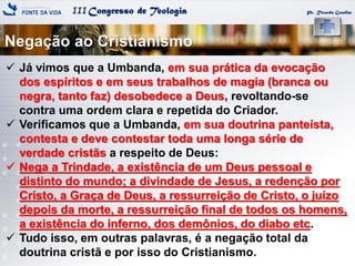 IIICongresso de Teologia
Negação ao Cristianismo
Pr. Ricardo Gondim
 Já vimos que a Umbanda, em sua prática da evocação
dos espíritos e em seus trabalhos de magia (branca ou
negra, tanto faz) desobedece a Deus, revoltando-se
contra uma ordem clara e repetida do Criador.
 Verificamos que a Umbanda, em sua doutrina panteísta,
contesta e deve contestar toda uma longa série de
verdade cristãs a respeito de Deus:
 Nega a Trindade, a existência de um Deus pessoal e
distinto do mundo; a divindade de Jesus, a redenção por
Cristo, a Graça de Deus, a ressurreição de Cristo, o juízo
depois da morte, a ressurreição final de todos os homens,
a existência do inferno, dos demônios, do diabo etc.
 Tudo isso, em outras palavras, é a negação total da
doutrina cristã e por isso do Cristianismo.
 