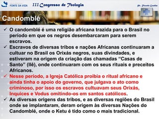 IIICongresso de Teologia
Candomblé
Pr. Ricardo Gondim
 O candomblé é uma religião africana trazida para o Brasil no
período em que os negros desembarcaram para serem
escravos.
 Escravos de diversas tribos e nações Africanas continuaram a
cultuar no Brasil os Orixás negros, suas divindades, e
estiveram na origem da criação das chamadas ―Casas de
Santo‖ (Ilê), onde continuaram com os seus rituais e preceitos
Africanos.
 Nesse período, a Igreja Católica proibia o ritual africano e
ainda tinha o apoio do governo, que julgava o ato como
criminoso, por isso os escravos cultuavam seus Orixás,
Inquices e Vodus omitindo-os em santos católicos.
 As diversas origens das tribos, e as diversas regiões do Brasil
onde se implantaram, deram origem às diversas Nações do
Candomblé, onde o Ketu é tido como o mais tradicional.
 