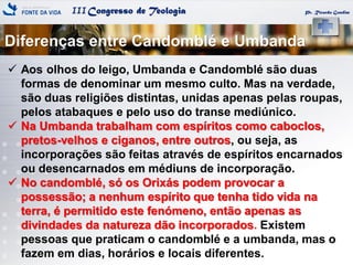 IIICongresso de Teologia
Diferenças entre Candomblé e Umbanda
Pr. Ricardo Gondim
 Aos olhos do leigo, Umbanda e Candomblé são duas
formas de denominar um mesmo culto. Mas na verdade,
são duas religiões distintas, unidas apenas pelas roupas,
pelos atabaques e pelo uso do transe mediúnico.
 Na Umbanda trabalham com espíritos como caboclos,
pretos-velhos e ciganos, entre outros, ou seja, as
incorporações são feitas através de espíritos encarnados
ou desencarnados em médiuns de incorporação.
 No candomblé, só os Orixás podem provocar a
possessão; a nenhum espírito que tenha tido vida na
terra, é permitido este fenómeno, então apenas as
divindades da natureza dão incorporados. Existem
pessoas que praticam o candomblé e a umbanda, mas o
fazem em dias, horários e locais diferentes.
 