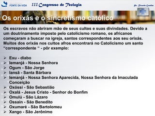 IIICongresso de Teologia
Os orixás e o sincretismo católico
Pr. Ricardo Gondim
Os escravos não abriram mão de seus cultos e suas divindades. Devido a
um doutrinamento imposto pelo catolicismo romano, os africanos
começaram a buscar na igreja, santos correspondentes aos seu orixás.
Muitos dos orixás nos cultos afros encontrará no Catolicismo um santo
―correspondente ― - pôr exemplo:
 Exu - diabo
 Iemanjá - Nossa Senhora
 Ogum - São Jorge
 Iansã - Santa Bárbara
 Iemanjá - Nossa Senhora Aparecida, Nossa Senhora da Imaculada
Conceição
 Oxóssi - São Sebastião
 Oxalá - Jesus Cristo - Senhor do Bonfim
 Omulú - São Lázaro
 Ossain - São Benedito
 Oxumaré - São Bartolomeu
 Xango - São Jerônimo
 