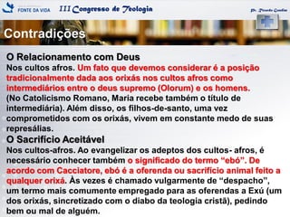 IIICongresso de Teologia
Contradições
Pr. Ricardo Gondim
O Relacionamento com Deus
Nos cultos afros. Um fato que devemos considerar é a posição
tradicionalmente dada aos orixás nos cultos afros como
intermediários entre o deus supremo (Olorum) e os homens.
(No Catolicismo Romano, Maria recebe também o título de
intermediária). Além disso, os filhos-de-santo, uma vez
comprometidos com os orixás, vivem em constante medo de suas
represálias.
O Sacrifício Aceitável
Nos cultos-afros. Ao evangelizar os adeptos dos cultos- afros, é
necessário conhecer também o significado do termo ―ebó‖. De
acordo com Cacciatore, ebó é a oferenda ou sacrifício animal feito a
qualquer orixá. Às vezes é chamado vulgarmente de ―despacho‖,
um termo mais comumente empregado para as oferendas a Exú (um
dos orixás, sincretizado com o diabo da teologia cristã), pedindo
bem ou mal de alguém.
 