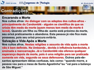 IIICongresso de Teologia
Contradições
Pr. Ricardo Gondim
Encarando a Morte
Nos cultos afros: Ao dialogar com os adeptos dos cultos-afros -
principalmente do Candomblé - alguém se cientifica de que os
orixás têm medo da morte (quem menos tem medo da morte é
Iansã). Quando um filho ou filha-de -santo está próximo da morte,
seu orixá praticamente o abandona. Esta pessoa já não fica mais
possessa, pois seu orixá procura evitá-la.
Salvação e Vida Após a Morte
Nos cultos afros. Nestas religiões o assunto de vida após a morte
não é bem definido. Na Umbanda , devida à influência kardecista, é
ensinada a reencarnação. Já o Candomblé não oferece qualquer
esperança depois da morte, pois é uma religião para ser praticada
somente em vida, segundo os seus defensores. Outros pais-de-
santos apresentam idéias confusas, tais como: ―quando morre, a
pessoa vau para a mesa de Santo Agostinho‖ou ―vai para a balança
de São Miguel.‖
 