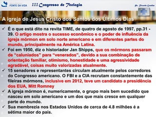 IIICongresso de Teologia Pr. Ricardo Gondim
 É o que está dito na revita TIME, de quatro de agosto de 1997, pp.31 -
39. O artigo mostra o sucesso econômico e o poder de influência da
igreja mórmon em solo norte americano e em diferentes partes do
mundo, principalmente na América Latina.
 Foi em 1950, diz o historiador Jan Shipps, que os mórmons passaram
de ―caluniados‖ para ―venerados‖, devido a sua combinação de
orientação familiar, otimismo, honestidade e uma agressividade
agradável, coisas muito valorizadas atualmente.
 15 senadores e representantes circulam atualmente pelos corredores
do Congresso americano. O FBI e a CIA recrutam constantemente das
fileiras mórmons, inclusive em 2012, teve um candidato a presidência
dos EUA, Mitt Romney
 A igreja mórmon é, numericamente, o grupo mais bem sucedido que
nasceu em solo americano e um dos que mais cresce em qualquer
parte do mundo.
 Sua membrezia nos Estados Unidos de cerca de 4.8 milhões é a
sétima maior do país.
A igreja de Jesus Cristo dos Santos dos Últimos Dias
 