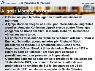 IIICongresso de Teologia
A igreja Mórmon no Brasil
Pr. Ricardo Gondim
 O Brasil ocupa o terceiro lugar no mundo em nímero de
mórmons.
 A Igreja Mórmon chegou no Brasil pôr intermédio de imigrantes
alemães, Augusta Kuhlmann Lippelt e seus quatro filhos, que
chegaram ao Brasil em 1923. O marido, Roberto, foi batizado
vários aos mais tarde.
 Os primeiros missionários foram os ―élderes‖ William F. Heinz e
Emil A.J.Schindler, acompanhados pôr Rheinold Stoof,
presidente da Missão Sul Americana em Buenos Aires,
Argentina. O Pres. Stoof já tinha visitado o Brasil em 1927 e
retornou com os ―élderes‖ em 1928 para começar o
proselitismo entre as pessoas de língua alemã.
 O primeiro batismo da seita em solo brasileiro foi realizado em
14 de abril de 1929, e o primeiro local de reunião de sua
propriedade na América do Sul foi inaugurado em 25 de
outubro de 1931, em Joinville, estado de Santa Catarina.
 