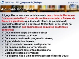 IIICongresso de Teologia
Algumas Doutrinas
Pr. Ricardo Gondim
A Igreja Mórmon ensina enfaticamente que o livro de Mórmon é
―o mais correto livro‖, e que ele contém a verdade, a Palavra de
Deus, e a plenitude (qualidade de pleno, de completo) do
evangelho (Doutrina e Convênios 19:26; 20:9; 27:5). Onde no
Livro de Mórmon são ensinadas as seguintes doutrinas e
conceitos:
 Deus tem um corpo de carne e ossos;
 Deus é um homem exaltado;
 Deus é um produto da progressão eterna;
 A pluralidade dos deuses;
 Não existe inferno e nem castigo eterno;
 Os homens podem se tornar deuses;
 Os espíritos pré-existentes dos homens;
 Casamento para a eternidade;
 A poligamia não é uma abominação aos olhos de Deus;
 