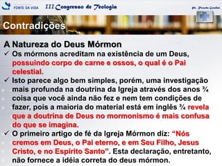 IIICongresso de Teologia
Contradições
Pr. Ricardo Gondim
A Natureza do Deus Mórmon
 Os mórmons acreditam na existência de um Deus,
possuindo corpo de carne e ossos, o qual é o Pai
celestial.
 Isto parece algo bem simples, porém, uma investigação
mais profunda na doutrina da Igreja através dos anos ¾
coisa que você ainda não fez e nem tem condições de
fazer, pois a maioria do material está em inglês ¾ revela
que a doutrina de Deus no mormonismo é mais confusa
do que se imagina.
 O primeiro artigo de fé da Igreja Mórmon diz: ―Nós
cremos em Deus, o Pai eterno, e em Seu Filho, Jesus
Cristo, e no Espírito Santo‖. Esta declaração, entretanto,
não fornece a idéia correta do deus mórmon.
 