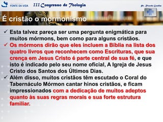 IIICongresso de Teologia
É cristão o mormonismo
Pr. Ricardo Gondim
 Esta talvez pareça ser uma pergunta enigmática para
muitos mórmons, bem como para alguns cristãos.
 Os mórmons dirão que eles incluem a Bíblia na lista dos
quatro livros que reconhecem como Escrituras, que sua
crença em Jesus Cristo é parte central de sua fé, e que
isto é indicado pelo seu nome oficial, A Igreja de Jesus
Cristo dos Santos dos Últimos Dias.
 Além disso, muitos cristãos têm escutado o Coral do
Tabernáculo Mórmon cantar hinos cristãos, e ficam
impressionados com a dedicação de muitos adeptos
quanto às suas regras morais e sua forte estrutura
familiar.
 