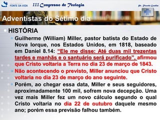 IIICongresso de Teologia Pr. Ricardo Gondim
 HISTÓRIA
 Guilherme (William) Miller, pastor batista do Estado de
Nova Iorque, nos Estados Unidos, em 1818, baseado
em Daniel 8.14: ―Ele me disse: Até duas mil trezentas
tardes e manhãs e o santuário será purificado‖, afirmou
que Cristo voltaria a Terra no dia 23 de março de 1843.
 Não acontecendo o previsto, Miller anunciou que Cristo
voltaria no dia 23 de março do ano seguinte.
 Porém, ao chegar essa data, Miller e seus seguidores,
aproximadamente 100 mil, sofrem nova decepção. Uma
vez mais Miller fez um novo cálculo segundo o qual
Cristo voltaria no dia 22 de outubro daquele mesmo
ano; porém essa previsão falhou também.
Adventistas do Sétimo dia
 