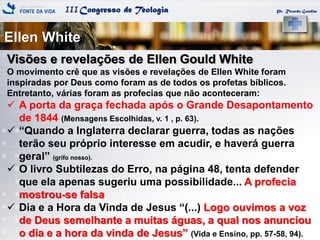 IIICongresso de Teologia
Ellen White
Pr. Ricardo Gondim
Visões e revelações de Ellen Gould White
O movimento crê que as visões e revelações de Ellen White foram
inspiradas por Deus como foram as de todos os profetas bíblicos.
Entretanto, várias foram as profecias que não aconteceram:
 A porta da graça fechada após o Grande Desapontamento
de 1844 (Mensagens Escolhidas, v. 1 , p. 63).
 ―Quando a Inglaterra declarar guerra, todas as nações
terão seu próprio interesse em acudir, e haverá guerra
geral‖ (grifo nosso).
 O livro Subtilezas do Erro, na página 48, tenta defender
que ela apenas sugeriu uma possibilidade... A profecia
mostrou-se falsa
 Dia e a Hora da Vinda de Jesus ―(...) Logo ouvimos a voz
de Deus semelhante a muitas águas, a qual nos anunciou
o dia e a hora da vinda de Jesus‖ (Vida e Ensino, pp. 57-58, 94).
 