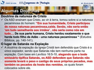 IIICongresso de Teologia
Algumas Doutrinas
Pr. Ricardo Gondim
Doutrina da natureza de Cristo
 Os ASD ensinam que Cristo, ao vir à terra, tomou sobre si a natureza
pecaminosa do homem: ―Em sua humanidade, Cristo participou
de nossa natureza pecaminosa,caída. Senão, não seria então
‗em tudo semelhante aos irmãos‘ , não seria como nós em
tudo.... De sua parte humana, Cristo herdou exatamente o que
herda todo filho de Adão - uma natureza pecaminosa ― (Estudos
Bíblicos, pp. 140-141).
O lugar de Satanás na Expiação
 A doutrina da expiação da Igreja Cristã tem defendido que Cristo é o
único expiador, sendo que Satanás não tem nenhuma parte na
expiação. Com base em Levítico 16:5-10, alegando que o bode
emissário tipifica Satanás, os ASD defendem que Satanás não
somente levará o peso e castigo de seus próprios pecados, mas
também os pecados da hoste dos remidos, os quais foram
colocados sobre ele.
 