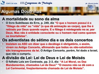 IIICongresso de Teologia Pr. Ricardo Gondim
A mortalidade ou sono da alma
• O livro Subtilezas do Erro, p. 249, diz ―O que o homem possui é o
―fôlego da vida‖ ou ―vida‖ (o que dá animação ao corpo), que lhe é
retirado por Deus quando expira. E o fôlego é reintegrado no ar, por
Deus. Mas não é entidade consciente ou o homem real como querem
os imortalistas‖.
Os adventistas do sétimo dia e os dois concertos
• Insistem os ASD em dizer que o decálogo é obrigatório, e assim,
vivem no Antigo Concerto, afirmando que todos os não-sabatistas
são transgressores da lei. O Antigo Concerto, porém, foi dado a Israel,
que não o cumpriu.
A divisão da Lei: Lei de Deus e Lei de Moisés
• O folheto Leis em Contraste, pp. 2-3, diz: ―A Lei Moral, os Dez
Mandamentos, chamados Lei de Deus‖ ―O mesmo não se dá com a
Lei Cerimonial, freqüentemente chamada de Lei de Moisés‖.
Algumas Doutrinas
 