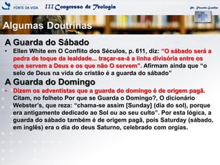 IIICongresso de Teologia Pr. Ricardo Gondim
A Guarda do Sábado
• Ellen White em O Conflito dos Séculos, p. 611, diz: ―O sábado será a
pedra de toque da lealdade... traçar-se-á a linha divisória entre os
que servem a Deus e os que não O servem‖. Afirmam ainda que ―o
selo de Deus na vida do cristão é a guarda do sábado‖
A Guarda do Domingo
• Dizem os adventistas que a guarda do domingo é de origem pagã.
Citam, no folheto Por que se Guarda o Domingo?, O dicionário
Webster‘s, que reza: ―chama-se assim [Sunday] (dia do sol), porque
era antigamente dedicado ao Sol ou ao seu culto‖. Por esta lógica, a
guarda do sábado também é de origem pagã, pois Saturday (sábado,
em inglês) era o dia do deus Saturno, celebrado com orgias.
Algumas Doutrinas
 