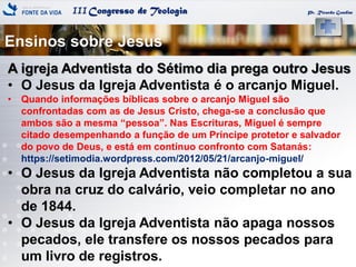 IIICongresso de Teologia Pr. Ricardo Gondim
Ensinos sobre Jesus
A igreja Adventista do Sétimo dia prega outro Jesus
• O Jesus da Igreja Adventista é o arcanjo Miguel.
• Quando informações bíblicas sobre o arcanjo Miguel são
confrontadas com as de Jesus Cristo, chega-se a conclusão que
ambos são a mesma ―pessoa‖. Nas Escrituras, Miguel é sempre
citado desempenhando a função de um Príncipe protetor e salvador
do povo de Deus, e está em contínuo confronto com Satanás:
https://setimodia.wordpress.com/2012/05/21/arcanjo-miguel/
• O Jesus da Igreja Adventista não completou a sua
obra na cruz do calvário, veio completar no ano
de 1844.
• O Jesus da Igreja Adventista não apaga nossos
pecados, ele transfere os nossos pecados para
um livro de registros.
 