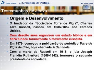 IIICongresso de Teologia
Testemunhas de Jeová
Pr. Ricardo Gondim
 Origem e Desenvolvimento
 O fundador da ―Sociedade Torre de Vigia‖, Charles
Taze Russell, nasceu em 16/02/1852 nos Estados
Unidos.
 Com dezoito anos organizou um estudo bíblico e em
1874 fundou formalmente o movimento russelita.
 Em 1879, começou a publicação do periódico Torre de
Vigia de Sião, hoje chamada A Sentinela.
 Com a morte de Russell em 1916, o juiz Joseph
Franklin Rutherford (1869-1942), tornou-se o segundo
presidente da sociedade.
 