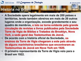 IIICongresso de Teologia
História no Brasil
Pr. Ricardo Gondim
• A Sociedade opera legalmente em mais de 200 países e
territórios, tendo também obreiros em mais de 20 outros
lugares onde a organização, excede grandemente o seu
quadro de membros, e isto se torna evidente pela grande
circulação de revistas e livros publicados pela Sociedade
Torre de Vigia de Bíblias e Tratados do Brooklyn, Nova
York, a sede geral das Testemunhas de Jeová.
• De acordo com a história oficial da Sociedade, os
ensinos da Torre de Vigia chegaram a este país através
de alguns marinheiros brasileiros que encontraram as
Testemunhas de Jeová em Nova York em 1920.
• O primeiro representante da Torre de Vigia veio para o
Brasil em 1922.
 