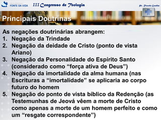 IIICongresso de Teologia
Principais Doutrinas
Pr. Ricardo Gondim
As negações doutrinárias abrangem:
1. Negação da Trindade
2. Negação da deidade de Cristo (ponto de vista
Ariano)
3. Negação da Personalidade do Espírito Santo
(considerado como ―força ativa de Deus‖)
4. Negação da imortalidade da alma humana (nas
Escrituras a ―imortalidade‖ se aplicaria ao corpo
futuro do homem
5. Negação do ponto de vista bíblico da Redenção (as
Testemunhas de Jeová vêem a morte de Cristo
como apenas a morte de um homem perfeito e como
um ―resgate correspondente‖)
 
