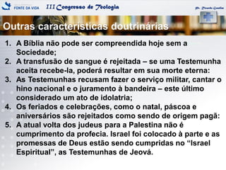 IIICongresso de Teologia
Outras características doutrinárias
Pr. Ricardo Gondim
1. A Bíblia não pode ser compreendida hoje sem a
Sociedade;
2. A transfusão de sangue é rejeitada – se uma Testemunha
aceita recebe-la, poderá resultar em sua morte eterna:
3. As Testemunhas recusam fazer o serviço militar, cantar o
hino nacional e o juramento à bandeira – este último
considerado um ato de idolatria;
4. Os feriados e celebrações, como o natal, páscoa e
aniversários são rejeitados como sendo de origem pagã:
5. A atual volta dos judeus para a Palestina não é
cumprimento da profecia. Israel foi colocado à parte e as
promessas de Deus estão sendo cumpridas no ―Israel
Espiritual‖, as Testemunhas de Jeová.
 