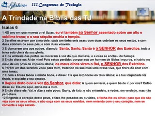 IIICongresso de Teologia
Isaías 6
1 NO ano em que morreu o rei Uzias, eu vi também ao Senhor assentado sobre um alto e
sublime trono; e o seu séquito enchia o templo.
2 Serafins estavam por cima dele; cada um tinha seis asas; com duas cobriam os seus rostos, e com
duas cobriam os seus pés, e com duas voavam.
3 E clamavam uns aos outros, dizendo: Santo, Santo, Santo é o SENHOR dos Exércitos; toda a
terra está cheia da sua glória.
4 E os umbrais das portas se moveram à voz do que clamava, e a casa se encheu de fumaça.
5 Então disse eu: Ai de mim! Pois estou perdido; porque sou um homem de lábios impuros, e habito no
meio de um povo de impuros lábios; os meus olhos viram o Rei, o SENHOR dos Exércitos.
6 Porém um dos serafins voou para mim, trazendo na sua mão uma brasa viva, que tirara do altar com
uma tenaz;
7 E com a brasa tocou a minha boca, e disse: Eis que isto tocou os teus lábios; e a tua iniqüidade foi
tirada, e expiado o teu pecado.
8 Depois disto ouvi a voz do Senhor, que dizia: A quem enviarei, e quem há de ir por nós? Então
disse eu: Eis-me aqui, envia-me a mim.
9 Então disse ele: Vai, e dize a este povo: Ouvis, de fato, e não entendeis, e vedes, em verdade, mas não
percebeis.
10 Engorda o coração deste povo, e faze-lhe pesados os ouvidos, e fecha-lhe os olhos; para que ele não
veja com os seus olhos, e não ouça com os seus ouvidos, nem entenda com o seu coração, nem se
converta e seja sarado.
A Trindade na Bíblia das TJ
 