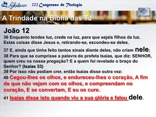 IIICongresso de Teologia
João 12
36 Enquanto tendes luz, crede na luz, para que sejais filhos da luz.
Estas coisas disse Jesus e, retirando-se, escondeu-se deles.
37 E, ainda que tinha feito tantos sinais diante deles, não criam nele;
38 Para que se cumprisse a palavra do profeta Isaías, que diz: SENHOR,
quem creu na nossa pregação? E a quem foi revelado o braço do
Senhor? (Isaías 53)
39 Por isso não podiam crer, então Isaías disse outra vez:
40 Cegou-lhes os olhos, e endureceu-lhes o coração, A fim
de que não vejam com os olhos, e compreendam no
coração, E se convertam, E eu os cure.
41 Isaías disse isto quando viu a sua glória e falou dele.
A Trindade na Bíblia das TJ
 