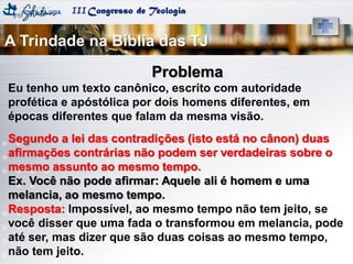 IIICongresso de Teologia
Problema
Eu tenho um texto canônico, escrito com autoridade
profética e apóstólica por dois homens diferentes, em
épocas diferentes que falam da mesma visão.
Segundo a lei das contradições (isto está no cânon) duas
afirmações contrárias não podem ser verdadeiras sobre o
mesmo assunto ao mesmo tempo.
Ex. Você não pode afirmar: Aquele ali é homem e uma
melancia, ao mesmo tempo.
Resposta: Impossível, ao mesmo tempo não tem jeito, se
você disser que uma fada o transformou em melancia, pode
até ser, mas dizer que são duas coisas ao mesmo tempo,
não tem jeito.
A Trindade na Bíblia das TJ
 