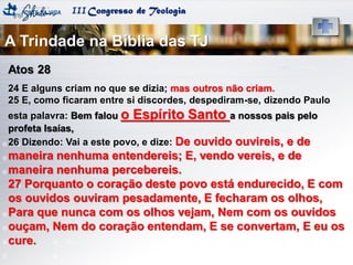 IIICongresso de Teologia
Atos 28
24 E alguns criam no que se dizia; mas outros não criam.
25 E, como ficaram entre si discordes, despediram-se, dizendo Paulo
esta palavra: Bem falou o Espírito Santo a nossos pais pelo
profeta Isaías,
26 Dizendo: Vai a este povo, e dize: De ouvido ouvireis, e de
maneira nenhuma entendereis; E, vendo vereis, e de
maneira nenhuma percebereis.
27 Porquanto o coração deste povo está endurecido, E com
os ouvidos ouviram pesadamente, E fecharam os olhos,
Para que nunca com os olhos vejam, Nem com os ouvidos
ouçam, Nem do coração entendam, E se convertam, E eu os
cure.
A Trindade na Bíblia das TJ
 