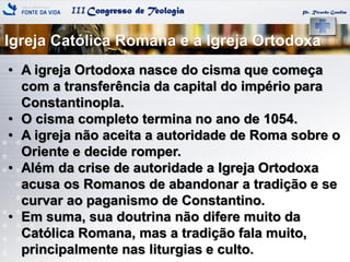 IIICongresso de Teologia
Igreja Católica Romana e a Igreja Ortodoxa
Pr. Ricardo Gondim
• A igreja Ortodoxa nasce do cisma que começa
com a transferência da capital do império para
Constantinopla.
• O cisma completo termina no ano de 1054.
• A igreja não aceita a autoridade de Roma sobre o
Oriente e decide romper.
• Além da crise de autoridade a Igreja Ortodoxa
acusa os Romanos de abandonar a tradição e se
curvar ao paganismo de Constantino.
• Em suma, sua doutrina não difere muito da
Católica Romana, mas a tradição fala muito,
principalmente nas liturgias e culto.
 