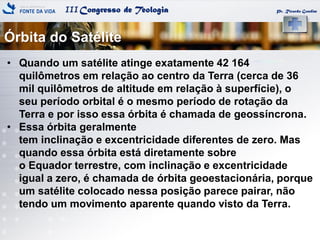 IIICongresso de Teologia
Órbita do Satélite
Pr. Ricardo Gondim
• Quando um satélite atinge exatamente 42 164
quilômetros em relação ao centro da Terra (cerca de 36
mil quilômetros de altitude em relação à superfície), o
seu período orbital é o mesmo período de rotação da
Terra e por isso essa órbita é chamada de geossíncrona.
• Essa órbita geralmente
tem inclinação e excentricidade diferentes de zero. Mas
quando essa órbita está diretamente sobre
o Equador terrestre, com inclinação e excentricidade
igual a zero, é chamada de órbita geoestacionária, porque
um satélite colocado nessa posição parece pairar, não
tendo um movimento aparente quando visto da Terra.
 