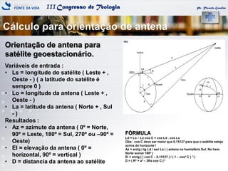 IIICongresso de Teologia
Cálculo para orientação de antena
Pr. Ricardo Gondim
Orientação de antena para
satélite geoestacionário.
Variáveis de entrada :
• Ls = longitude do satélite ( Leste + ,
Oeste - ) ( a latitude do satélite é
sempre 0 )
• Lo = longitude da antena ( Leste + ,
Oeste - )
• La = latitude da antena ( Norte + , Sul
- )
Resultados :
• Az = azimute da antena ( 0º = Norte,
90º = Leste, 180º = Sul, 270º ou –90º =
Oeste)
• El = elevação da antena ( 0º =
horizontal, 90º = vertical )
• D = distancia da antena ao satélite
FÓRMULA
Ld = Lo – Ls cos C = cos Ld . cos La
Obs : cos C deve ser maior que 0,15127 para que o satélite esteja
acima do horizonte !
Az = arctg ( tg Ld / sen La ) ( antena no hemisfério Sul. No hem.
Norte somar 180º )
El = arctg ( ( cos C – 0,15127 ) / ( 1 – cos² C ) ½ )
D = ( R² + a² – 2Ra cos C )½
 