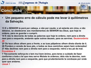 IIICongresso de Teologia
Conclusão
Pr. Ricardo Gondim
• Um pequeno erro de cálculo pode me levar à quilômetros
da Salvação.
13 E o SENHOR te porá por cabeça, e não por cauda; e só estarás em cima, e não
debaixo, se obedeceres aos mandamentos do SENHOR teu Deus, que hoje te
ordeno, para os guardar e cumprir.
14 E não te desviarás de todas as palavras que hoje te ordeno, nem para a direita
nem para a esquerda, andando após outros deuses, para os servires. Deuteronômio
28
25 Os teus olhos olhem para a frente, e as tuas pálpebras olhem direto diante de ti.
26 Pondera a vereda de teus pés, e todos os teus caminhos sejam bem ordenados!
27 Não declines nem para a direita nem para a esquerda; retira o teu pé do mal.
Provérbios 4
7 Tão-somente esforça-te e tem mui bom ânimo, para teres o cuidado de fazer
conforme a toda a lei que meu servo Moisés te ordenou; dela não te desvies, nem
para a direita nem para a esquerda, para que prudentemente te conduzas por onde
quer que andares.
Josué 1
 