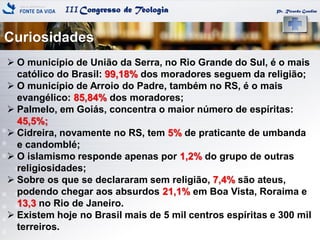 IIICongresso de Teologia
Curiosidades
Pr. Ricardo Gondim
 O município de União da Serra, no Rio Grande do Sul, é o mais
católico do Brasil: 99,18% dos moradores seguem da religião;
 O município de Arroio do Padre, também no RS, é o mais
evangélico: 85,84% dos moradores;
 Palmelo, em Goiás, concentra o maior número de espíritas:
45,5%;
 Cidreira, novamente no RS, tem 5% de praticante de umbanda
e candomblé;
 O islamismo responde apenas por 1,2% do grupo de outras
religiosidades;
 Sobre os que se declararam sem religião, 7,4% são ateus,
podendo chegar aos absurdos 21,1% em Boa Vista, Roraima e
13,3 no Rio de Janeiro.
 Existem hoje no Brasil mais de 5 mil centros espíritas e 300 mil
terreiros.
 