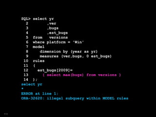 SQL> select yr
2 ,ver
3 ,bugs
4 ,est_bugs
5 from versions
6 where platform = 'Win'
7 model
8 dimension by (year as yr)
9 measures (ver,bugs, 0 est_bugs)
10 rules
11 (
12 est_bugs[2009]=
13 ( select max(bugs) from versions )
14 );
select yr
*
ERROR at line 1:
ORA-32620: illegal subquery within MODEL rules
111
 