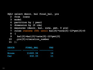 SQL> select descr, bal final_bal, yrs
2 from loans
3 model
4 partition by ( year)
5 dimension by (0 idx)
6 measures (descr, bal, rate, pmt, 0 yrs)
7 rules iterate (50) until bal[0]*rate[0]-12*pmt[0]<0
8 (
9 bal[0]=bal[0]*rate[0]-12*pmt[0]
10 ,yrs[0]=iteration_number
11 );
DESCR FINAL_BAL YRS
---------- ----------- ----------
House 11660.34 14
Car 632.33 11
183
 