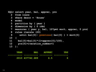 SQL> select year, bal, apprec, yrs
2 from loans
3 where descr = 'House'
4 model
5 partition by ( year )
6 dimension by ( 0 idx)
7 measures ( year y, bal, 12*pmt mort, apprec, 0 yrs)
8 rules iterate (20)
9 until bal[0]- previous( bal[0] ) > mort[0]
10 (
11 bal[0]=bal[0]*(1+apprec[0]/100),
12 yrs[0]=iteration_number+1
13 );
YEAR BAL APPREC YRS
---------- ---------- --------- ----------
2010 437742.689 6.5 6
186
 