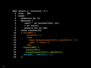 SQL> select r, ltrim(str,'0')
2 from DEC
3 model
4 dimension by (r)
5 measures (
6 cast('' as varchar2(64)) str,
7 r as runtot,
8 power(2,32) as chk)
9 rules iterate(33)
10 ( str[ANY] =
11 str[CV()] ||
12 case
13 when bitand(runtot[CV()],chk[CV()]) > 0
14 then '1' else '0'
15 end,
16 runtot[ANY] =
17 runtot[CV()] -
18 bitand(runtot[CV()],chk[CV()]),
19 chk[ANY] = chk[CV()] / 2
20 );
194
 