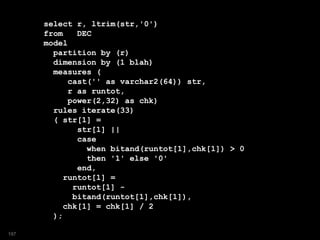 select r, ltrim(str,'0')
from DEC
model
partition by (r)
dimension by (1 blah)
measures (
cast('' as varchar2(64)) str,
r as runtot,
power(2,32) as chk)
rules iterate(33)
( str[1] =
str[1] ||
case
when bitand(runtot[1],chk[1]) > 0
then '1' else '0'
end,
runtot[1] =
runtot[1] -
bitand(runtot[1],chk[1]),
chk[1] = chk[1] / 2
);
197
 