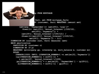SELECT c, p, m, pp, ip FROM MORTGAGE
MODEL
REFERENCE R ON
(SELECT customer, fact, amt FROM mortgage_facts
MODEL DIMENSION BY (customer, fact) MEASURES (amount amt)
RULES
(amt[any, 'PaymentAmt']= (amt[CV(),'Loan']*
Power(1+ (amt[CV(),'Annual_Interest']/100/12),
amt[CV(),'Payments']) *
(amt[CV(),'Annual_Interest']/100/12)) /
(Power(1+(amt[CV(),'Annual_Interest']/100/12),
amt[CV(),'Payments']) - 1)))
DIMENSION BY (customer cust, fact) measures (amt)
MAIN amortization
PARTITION BY (customer c)
DIMENSION BY (0 p)
MEASURES (principalp pp, interestp ip, mort_balance m, customer mc)
RULES
ITERATE(1000) UNTIL (ITERATION_NUMBER+1 =r.amt[mc[0],'Payments'])
(ip[ITERATION_NUMBER+1] = m[CV()-1] *
r.amt[mc[0], 'Annual_Interest']/1200,
pp[ITERATION_NUMBER+1] = r.amt[mc[0], 'PaymentAmt'] - ip[CV()],
m[ITERATION_NUMBER+1] = m[CV()-1] - pp[CV()] )
208
 
