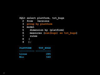SQL> select platform, tot_bugs
2 from versions
3 group by platform
4 model
5 dimension by (platform)
6 measures (sum(bugs) as tot_bugs)
7 rules
8 (
9 );
PLATFORM TOT_BUGS
---------- ----------
Linux 285
Win 540
87
 