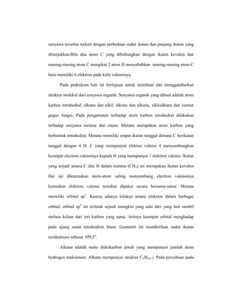 senyawa tersebut terkait dengan perbedaan sudut ikatan dan panjang ikatan yang
ditunjukkan.Bila dua atom C yang dihubungkan dengan ikatan kovalen dan
masing-masing atom C mengikat 2 atom H menyebabkan masing-masing atom C
baru memiliki 6 elektron pada kulit valensinya.
Pada praktikum kali ini bertujuan untuk membuat dan menggambarkan
struktur molekul dari senyawa organik. Senyawa organik yang dibuat adalah atom
karbon tetrahedral, alkana dan alkil, alkena dan alkuna, sikloalkana dan isomer
gugus fungsi. Pada pengamatan terhadap atom karbon tetrahedral dilakukan
terhadap senyawa metana dan etuna. Metana merupakan atom karbon yang
berbentuk tetrahedral. Metana memiliki empat ikatan tunggal dimana C berikatan
tunggal dengan 4 H. C yang mempunyai elekton valensi 4 menyumbangkan
keempat electron valensinya kepada H yang mempunyai 1 elektron valensi. Ikatan
yang terjadi antara C dan H dalam metana (CH4) ini merupakan ikatan kovalen
Hal ini dikarenakan atom-atom saling menyumbang electron valensinya
kemudian elektron valensi tersebut dipakai secara bersama-sama. Metana
memiliki orbital sp3
. Karena adanya tolakan antara elektron dalam berbagai
orbital, orbital sp3
ini terletak sejauh mungkin yang satu dari yang lain sambil
meluas keluar dari inti karbon yang sama. Artinya keempat orbital menghadap
pada ujung suatu tetrahedron biasa. Geometri ini memberikan sudut ikatan
teridealisasi sebesar 109,5o
.
Alkana adalah suatu didrokarbon jenuh yang mempunyai jumlah atom
hydrogen maksimum. Alkana mempunyai struktur CnH2n+2. Pada percobaan pada
 