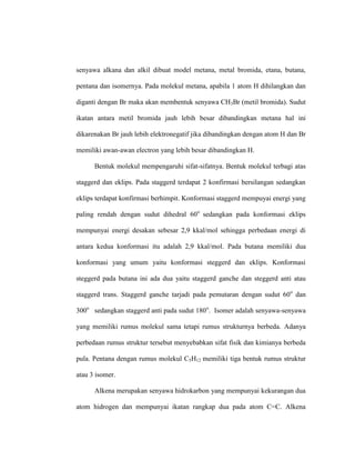 senyawa alkana dan alkil dibuat model metana, metal bromida, etana, butana,
pentana dan isomernya. Pada molekul metana, apabila 1 atom H dihilangkan dan
diganti dengan Br maka akan membentuk senyawa CH3Br (metil bromida). Sudut
ikatan antara metil bromida jauh lebih besar dibandingkan metana hal ini
dikarenakan Br jauh lebih elektronegatif jika dibandingkan dengan atom H dan Br
memiliki awan-awan electron yang lebih besar dibandingkan H.
Bentuk molekul mempengaruhi sifat-sifatnya. Bentuk molekul terbagi atas
staggerd dan eklips. Pada staggerd terdapat 2 konfirmasi bersilangan sedangkan
eklips terdapat konfirmasi berhimpit. Konformasi staggerd mempuyai energi yang
paling rendah dengan sudut dihedral 60o
sedangkan pada konformasi eklips
mempunyai energi desakan sebesar 2,9 kkal/mol sehingga perbedaan energi di
antara kedua konformasi itu adalah 2,9 kkal/mol. Pada butana memiliki dua
konformasi yang umum yaitu konformasi steggerd dan eklips. Konformasi
steggerd pada butana ini ada dua yaitu staggerd ganche dan steggerd anti atau
staggerd trans. Staggerd ganche tarjadi pada pemutaran dengan sudut 60o
dan
300o
sedangkan staggerd anti pada sudut 180o
. Isomer adalah senyawa-senyawa
yang memiliki rumus molekul sama tetapi rumus strukturnya berbeda. Adanya
perbedaan rumus struktur tersebut menyebabkan sifat fisik dan kimianya berbeda
pula. Pentana dengan rumus molekul C5H12 memiliki tiga bentuk rumus struktur
atau 3 isomer.
Alkena merupakan senyawa hidrokarbon yang mempunyai kekurangan dua
atom hidrogen dan mempunyai ikatan rangkap dua pada atom C=C. Alkena
 