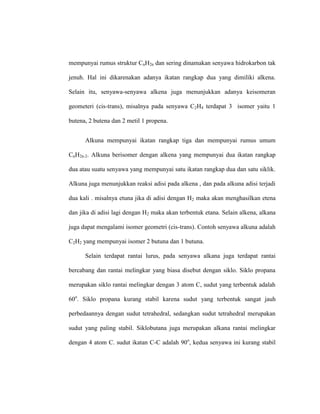 mempunyai rumus struktur CnH2n dan sering dinamakan senyawa hidrokarbon tak
jenuh. Hal ini dikarenakan adanya ikatan rangkap dua yang dimiliki alkena.
Selain itu, senyawa-senyawa alkena juga menunjukkan adanya keisomeran
geometeri (cis-trans), misalnya pada senyawa C2H4 terdapat 3 isomer yaitu 1
butena, 2 butena dan 2 metil 1 propena.
Alkuna mempunyai ikatan rangkap tiga dan mempunyai rumus umum
CnH2n-2. Alkuna berisomer dengan alkena yang mempunyai dua ikatan rangkap
dua atau suatu senyawa yang mempunyai satu ikatan rangkap dua dan satu siklik.
Alkuna juga menunjukkan reaksi adisi pada alkena , dan pada alkuna adisi terjadi
dua kali . misalnya etuna jika di adisi dengan H2 maka akan menghasilkan etena
dan jika di adisi lagi dengan H2 maka akan terbentuk etana. Selain alkena, alkana
juga dapat mengalami isomer geometri (cis-trans). Contoh senyawa alkuna adalah
C2H2 yang mempunyai isomer 2 butuna dan 1 butuna.
Selain terdapat rantai lurus, pada senyawa alkana juga terdapat rantai
bercabang dan rantai melingkar yang biasa disebut dengan siklo. Siklo propana
merupakan siklo rantai melingkar dengan 3 atom C, sudut yang terbentuk adalah
60o
. Siklo propana kurang stabil karena sudut yang terbentuk sangat jauh
perbedaannya dengan sudut tetrahedral, sedangkan sudut tetrahedral merupakan
sudut yang paling stabil. Siklobutana juga merupakan alkana rantai melingkar
dengan 4 atom C. sudut ikatan C-C adalah 90o
, kedua senyawa ini kurang stabil
 