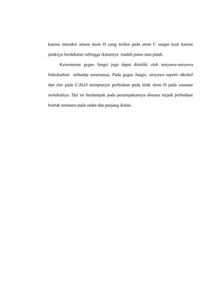 karena interaksi antara atom H yang terikat pada atom C sangat kuat karena
jaraknya berdekatan sehingga ikatannya mudah putus atau patah.
Keisomeran gugus fungsi juga dapat dimiliki oleh senyawa-senyawa
hidrokarbon terhadap sesamanya. Pada gugus fungsi, senyawa seperti alkohol
dan eter pada C2H6O mempunyai perbedaan pada letak atom O pada susunan
molekulnya. Hal ini berdampak pada penampakannya dimana terjadi perbedaan
bentuk terutama pada sudut dan panjang ikatan.
 