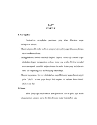 BAB V
PENUTUP
I. Kesimpulan
Berdasarkan serangkaian percobaan yang telah dilakukan dapat
disimpulkan bahwa :
1.Pembuatan model-model molekul senyawa hidrokarbon dapat dilakukan dengan
menggunakan molimod.
2.Penggambaran struktur molekul senyawa organik secara tiga dimensi dapat
dilakukan dengan menggunakan software kimia yang tersedia. Struktur molekul
senyawa organik memiliki panjang ikatan dan sudut ikatan yang berbeda satu
sama lain tergantung pada molekul yang dibentuknya.
3.Isomer merupakan Senyawa hidrokarbon memiliki isomer gugus fungsi seperti
pada C2H5OH. Isomer gugus fungsi dari senyawa ini terdapat dalam bentuk
alkohol dan eter.
II. Saran
Saran yang dapat saya berikan pada percobaan kali ini yaitu agar dalam
satu penentuan senyawa hanya diwakili oleh satu model hidrokarbon saja.
 